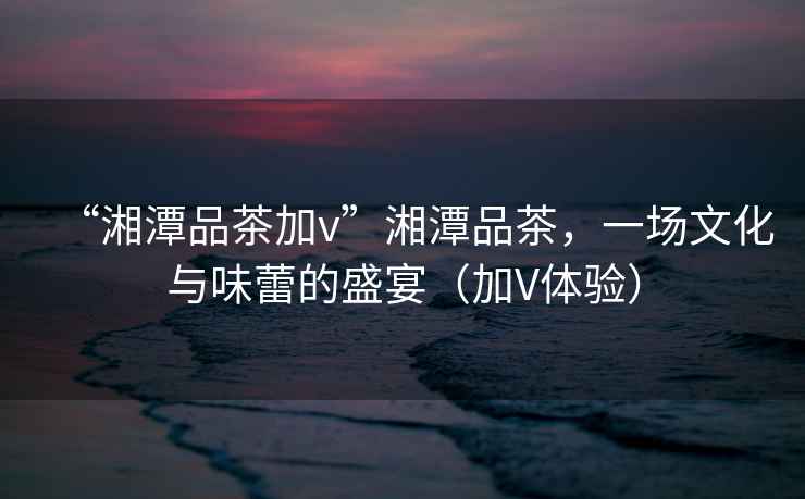“湘潭品茶加v”湘潭品茶，一場文化與味蕾的盛宴（加V體驗）