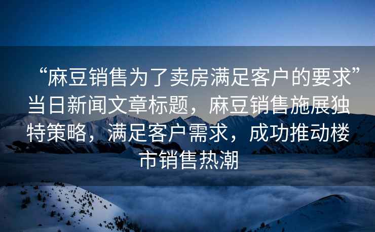 “麻豆銷售為了賣房滿足客戶的要求”當(dāng)日新聞文章標(biāo)題，麻豆銷售施展獨特策略，滿足客戶需求，成功推動樓市銷售熱潮
