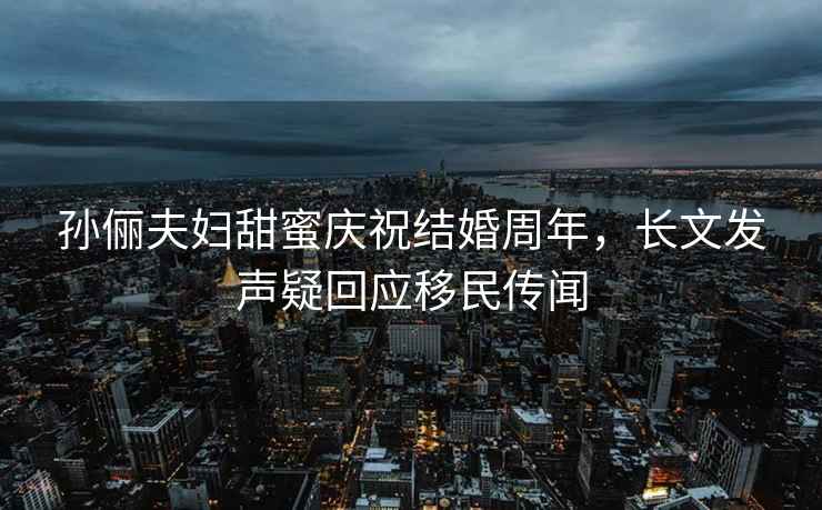 孫儷夫婦甜蜜慶祝結(jié)婚周年，長文發(fā)聲疑回應(yīng)移民傳聞
