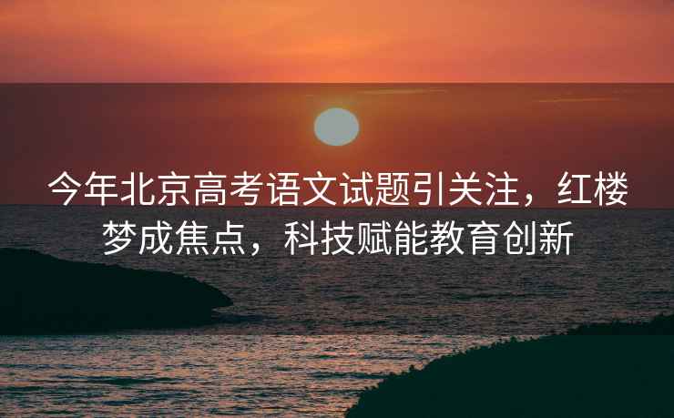 今年北京高考語文試題引關(guān)注，紅樓夢成焦點，科技賦能教育創(chuàng)新
