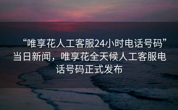 “唯享花人工客服24小時電話號碼”當(dāng)日新聞，唯享花全天候人工客服電話號碼正式發(fā)布