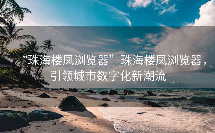 “珠海樓鳳瀏覽器”珠海樓鳳瀏覽器，引領城市數字化新潮流