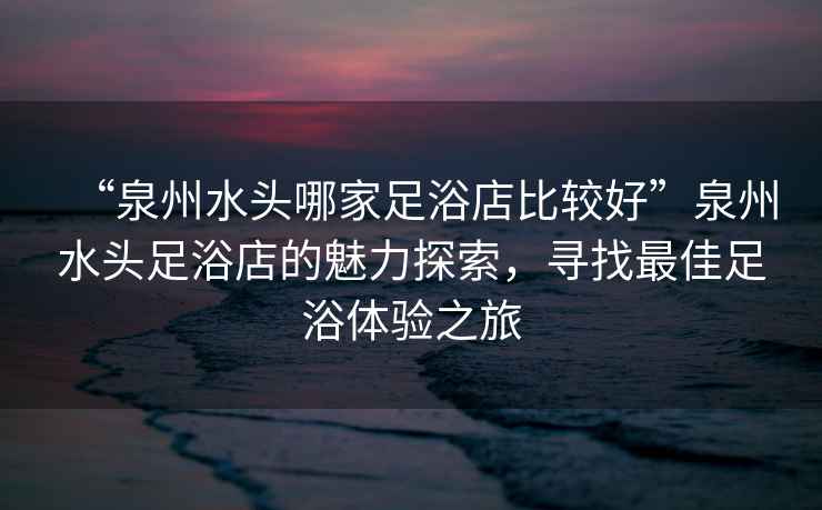 “泉州水頭哪家足浴店比較好”泉州水頭足浴店的魅力探索，尋找最佳足浴體驗之旅