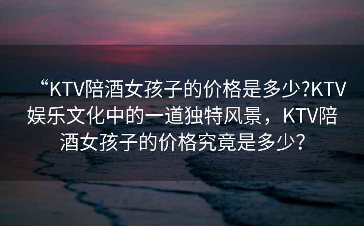 “KTV陪酒女孩子的價(jià)格是多少?KTV娛樂(lè)文化中的一道獨(dú)特風(fēng)景，KTV陪酒女孩子的價(jià)格究竟是多少？