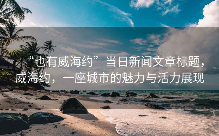 “也有威海約”當(dāng)日新聞文章標(biāo)題，威海約，一座城市的魅力與活力展現(xiàn)