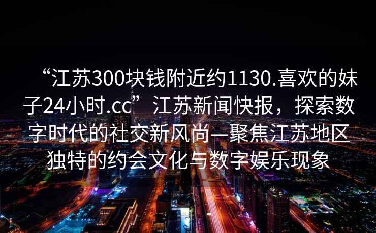 “江蘇300塊錢(qián)附近約1130.喜歡的妹子24小時(shí).cc”江蘇新聞快報(bào)，探索數(shù)字時(shí)代的社交新風(fēng)尚—聚焦江蘇地區(qū)獨(dú)特的約會(huì)文化與數(shù)字娛樂(lè)現(xiàn)象
