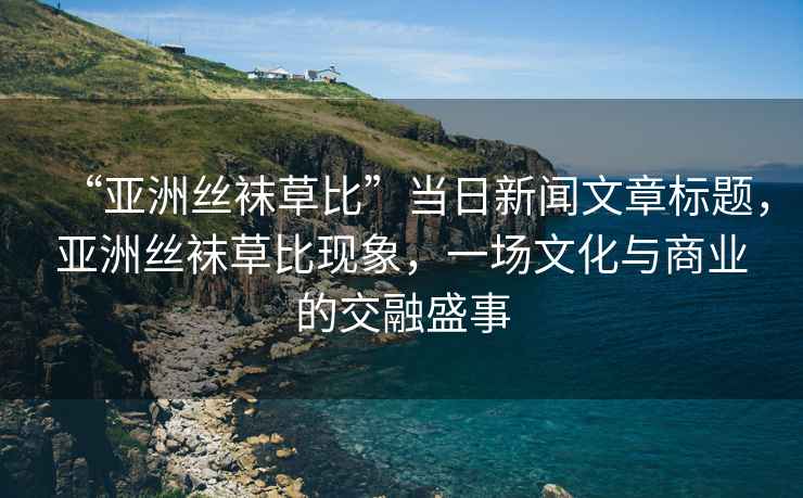 “亞洲絲襪草比”當(dāng)日新聞文章標(biāo)題，亞洲絲襪草比現(xiàn)象，一場文化與商業(yè)的交融盛事