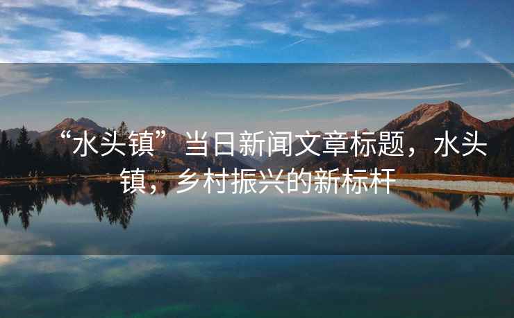 “水頭鎮(zhèn)”當日新聞文章標題，水頭鎮(zhèn)，鄉(xiāng)村振興的新標桿