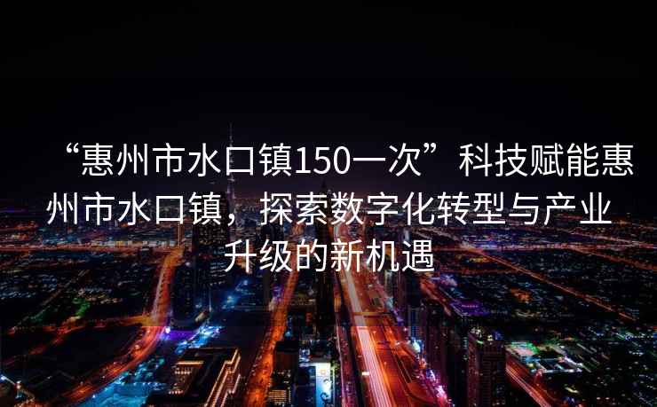 “惠州市水口鎮(zhèn)150一次”科技賦能惠州市水口鎮(zhèn)，探索數(shù)字化轉(zhuǎn)型與產(chǎn)業(yè)升級的新機遇