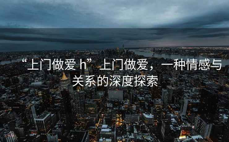 “上門做愛 h”上門做愛，一種情感與關(guān)系的深度探索