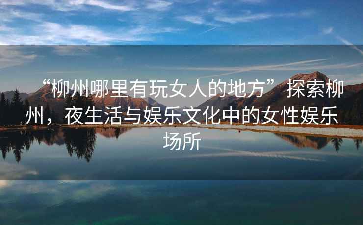 “柳州哪里有玩女人的地方”探索柳州，夜生活與娛樂文化中的女性娛樂場(chǎng)所
