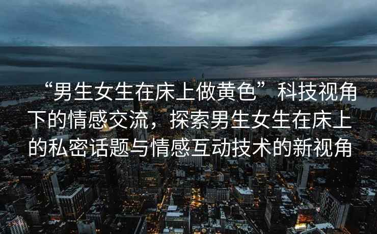 “男生女生在床上做黃色”科技視角下的情感交流，探索男生女生在床上的私密話題與情感互動技術(shù)的新視角