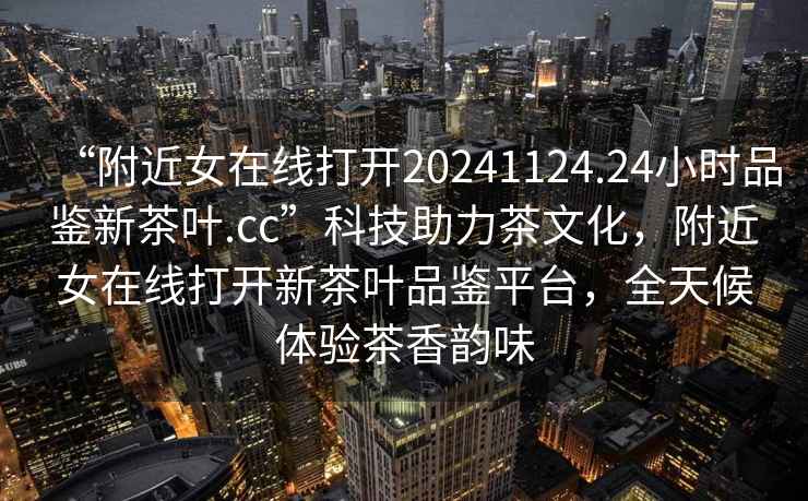“附近女在線打開20241124.24小時品鑒新茶葉.cc”科技助力茶文化，附近女在線打開新茶葉品鑒平臺，全天候體驗茶香韻味