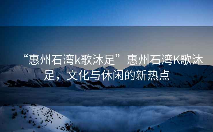 “惠州石灣k歌沐足”惠州石灣K歌沐足，文化與休閑的新熱點(diǎn)