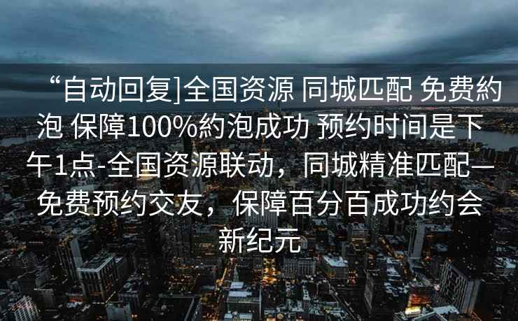 “自動回復]全國資源 同城匹配 免費約泡 保障100%約泡成功 預約時間是下午1點-全國資源聯(lián)動，同城精準匹配—免費預約交友，保障百分百成功約會新紀元