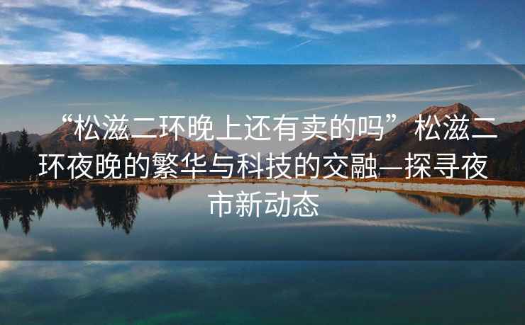 “松滋二環(huán)晚上還有賣的嗎”松滋二環(huán)夜晚的繁華與科技的交融—探尋夜市新動(dòng)態(tài)
