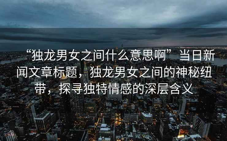 “獨龍男女之間什么意思啊”當日新聞文章標題，獨龍男女之間的神秘紐帶，探尋獨特情感的深層含義