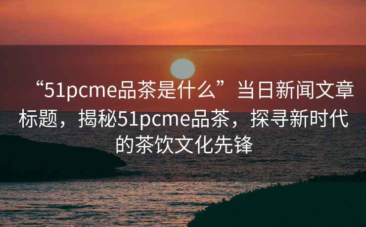 “51pcme品茶是什么”當(dāng)日新聞文章標題，揭秘51pcme品茶，探尋新時代的茶飲文化先鋒