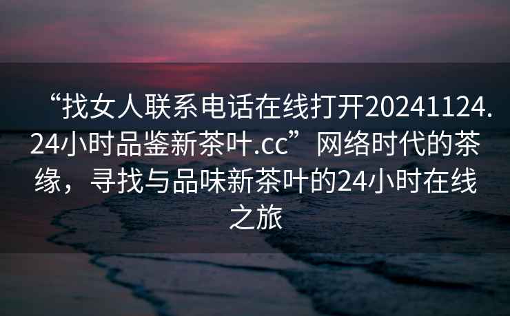 “找女人聯(lián)系電話在線打開20241124.24小時(shí)品鑒新茶葉.cc”網(wǎng)絡(luò)時(shí)代的茶緣，尋找與品味新茶葉的24小時(shí)在線之旅