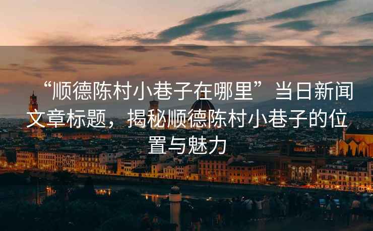 “順德陳村小巷子在哪里”當(dāng)日新聞文章標(biāo)題，揭秘順德陳村小巷子的位置與魅力