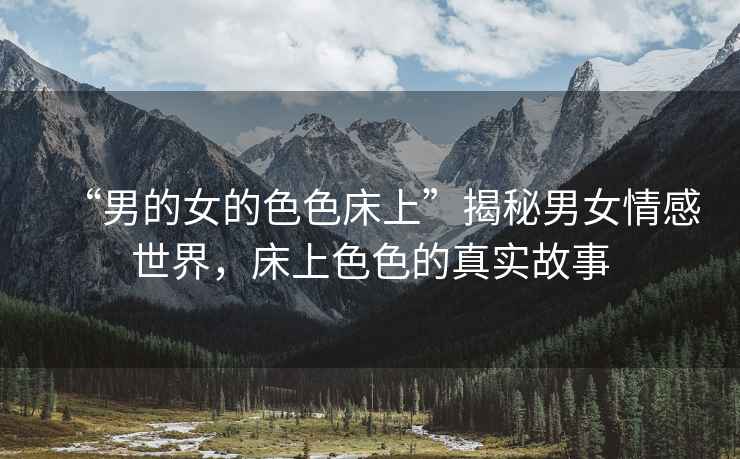 “男的女的色色床上”揭秘男女情感世界，床上色色的真實故事