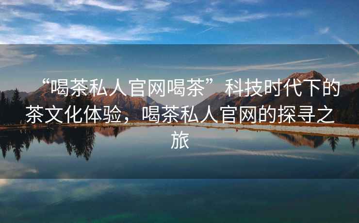 “喝茶私人官網(wǎng)喝茶”科技時(shí)代下的茶文化體驗(yàn)，喝茶私人官網(wǎng)的探尋之旅