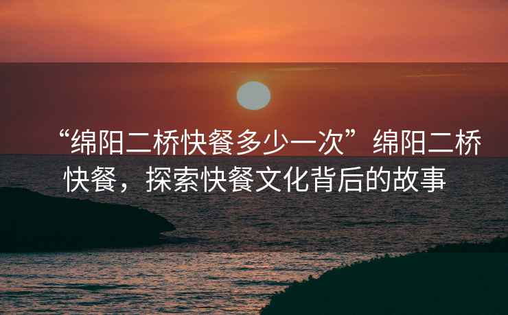 “綿陽二橋快餐多少一次”綿陽二橋快餐，探索快餐文化背后的故事