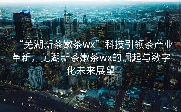 “蕪湖新茶嫩茶wx”科技引領(lǐng)茶產(chǎn)業(yè)革新，蕪湖新茶嫩茶wx的崛起與數(shù)字化未來展望