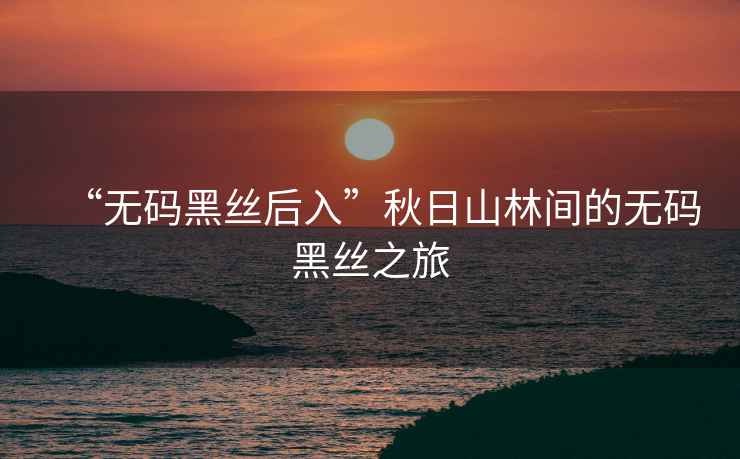 “無碼黑絲后入”秋日山林間的無碼黑絲之旅