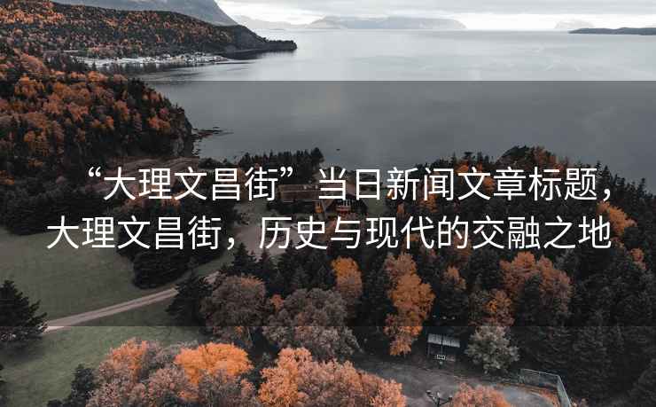 “大理文昌街”當日新聞文章標題，大理文昌街，歷史與現(xiàn)代的交融之地