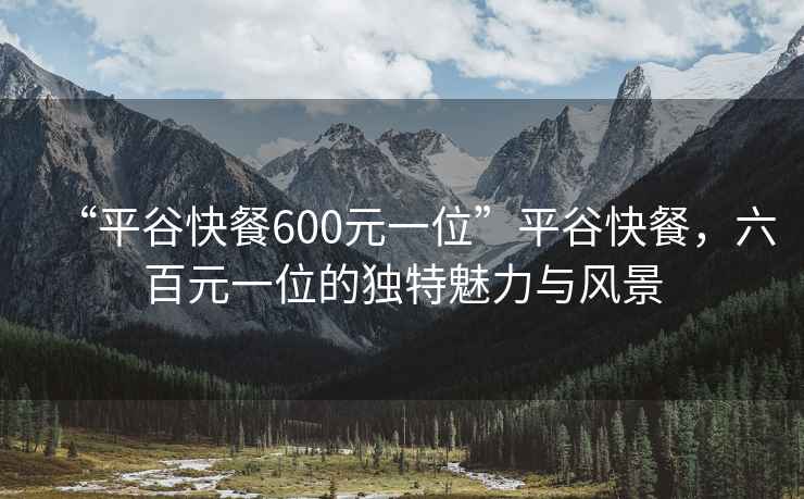“平谷快餐600元一位”平谷快餐，六百元一位的獨(dú)特魅力與風(fēng)景