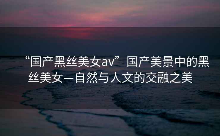 “國產(chǎn)黑絲美女a(chǎn)v”國產(chǎn)美景中的黑絲美女—自然與人文的交融之美