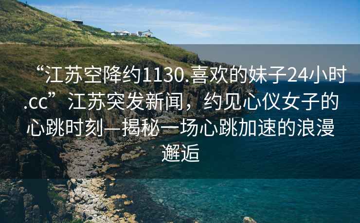 “江蘇空降約1130.喜歡的妹子24小時(shí).cc”江蘇突發(fā)新聞，約見心儀女子的心跳時(shí)刻—揭秘一場(chǎng)心跳加速的浪漫邂逅