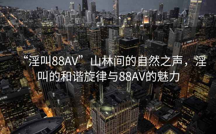 “淫叫88AV”山林間的自然之聲，淫叫的和諧旋律與88AV的魅力