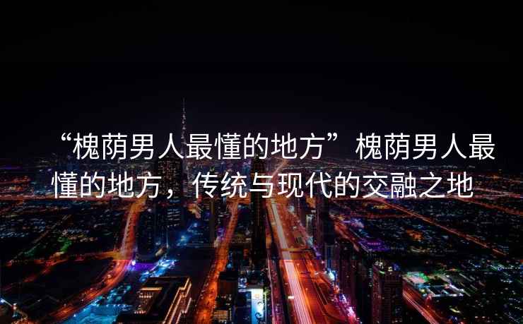 “槐蔭男人最懂的地方”槐蔭男人最懂的地方，傳統(tǒng)與現(xiàn)代的交融之地