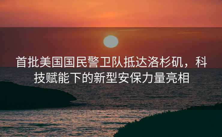首批美國國民警衛(wèi)隊抵達洛杉磯，科技賦能下的新型安保力量亮相