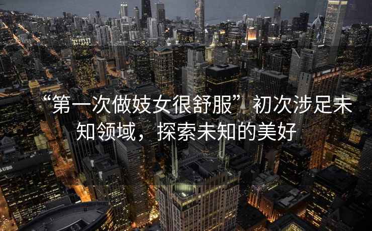“第一次做妓女很舒服”初次涉足未知領(lǐng)域，探索未知的美好