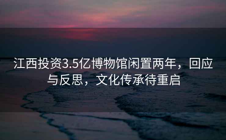 江西投資3.5億博物館閑置兩年，回應(yīng)與反思，文化傳承待重啟