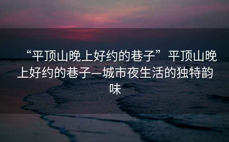 “平頂山晚上好約的巷子”平頂山晚上好約的巷子—城市夜生活的獨(dú)特韻味