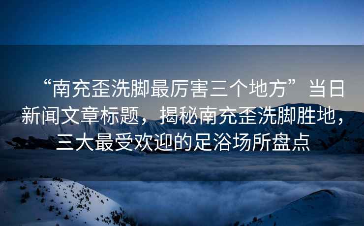 “南充歪洗腳最厲害三個(gè)地方”當(dāng)日新聞文章標(biāo)題，揭秘南充歪洗腳勝地，三大最受歡迎的足浴場(chǎng)所盤(pán)點(diǎn)