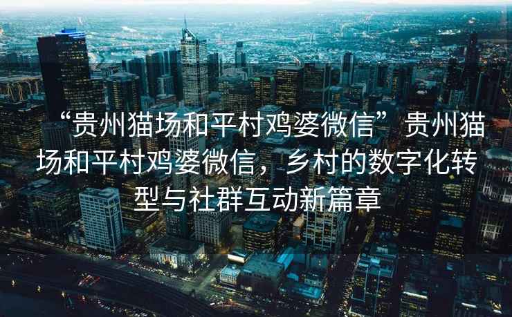 “貴州貓場和平村雞婆微信”貴州貓場和平村雞婆微信，鄉(xiāng)村的數(shù)字化轉(zhuǎn)型與社群互動新篇章