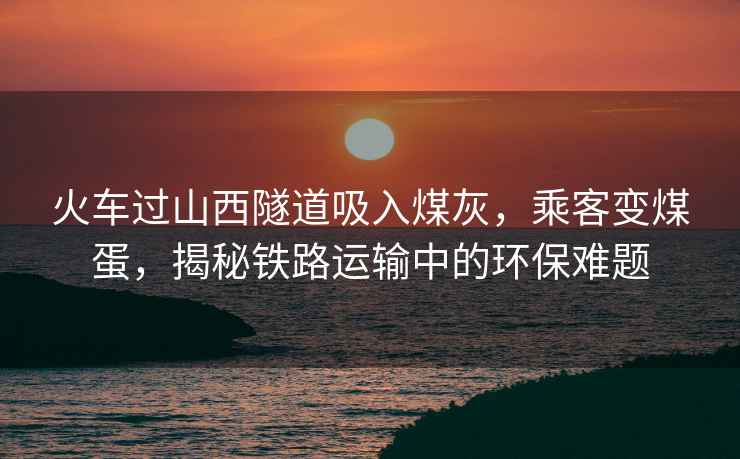 火車過山西隧道吸入煤灰，乘客變煤蛋，揭秘鐵路運(yùn)輸中的環(huán)保難題
