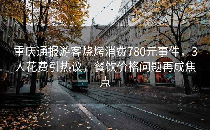 重慶通報(bào)游客燒烤消費(fèi)780元事件，3人花費(fèi)引熱議，餐飲價(jià)格問(wèn)題再成焦點(diǎn)