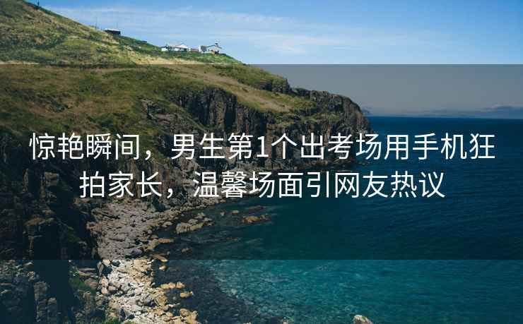 驚艷瞬間，男生第1個(gè)出考場(chǎng)用手機(jī)狂拍家長(zhǎng)，溫馨場(chǎng)面引網(wǎng)友熱議