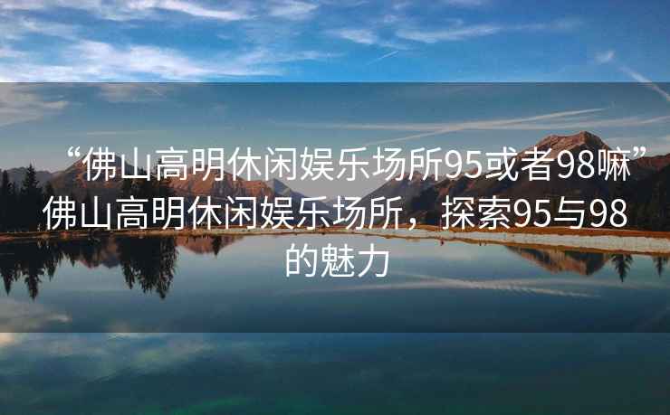 “佛山高明休閑娛樂(lè)場(chǎng)所95或者98嘛”佛山高明休閑娛樂(lè)場(chǎng)所，探索95與98的魅力