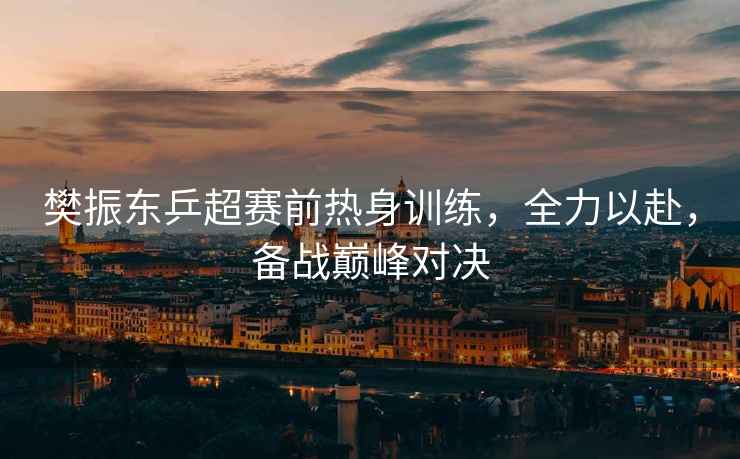 樊振東乒超賽前熱身訓(xùn)練，全力以赴，備戰(zhàn)巔峰對(duì)決
