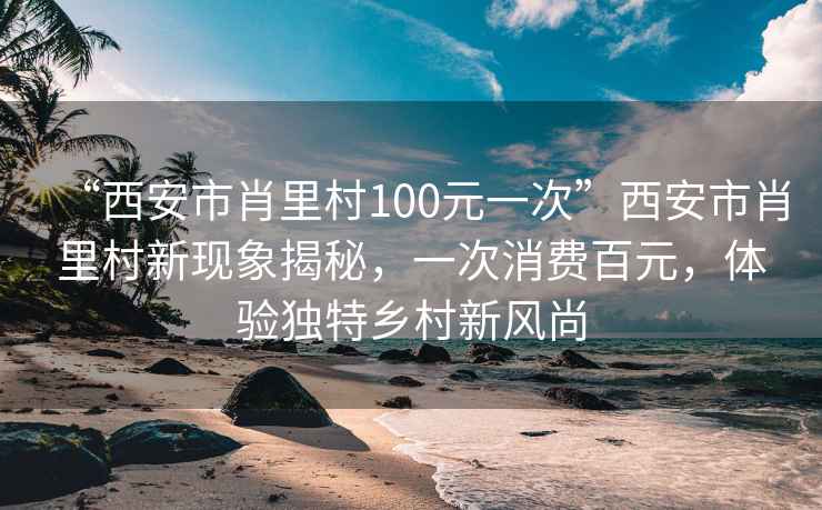 “西安市肖里村100元一次”西安市肖里村新現(xiàn)象揭秘，一次消費百元，體驗獨特鄉(xiāng)村新風尚