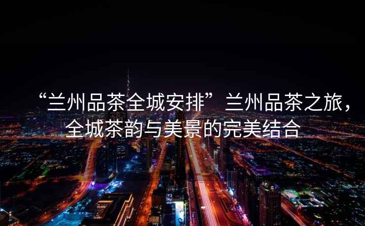 “蘭州品茶全城安排”蘭州品茶之旅，全城茶韻與美景的完美結合