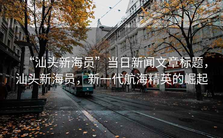 “汕頭新海員”當(dāng)日新聞文章標(biāo)題，汕頭新海員，新一代航海精英的崛起