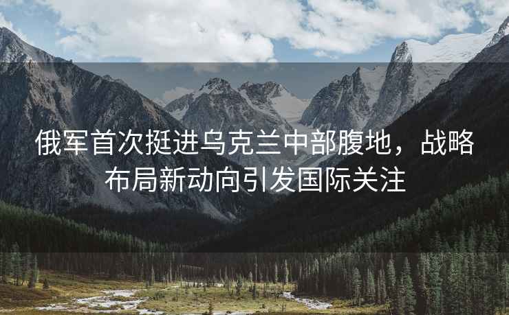 俄軍首次挺進(jìn)烏克蘭中部腹地，戰(zhàn)略布局新動(dòng)向引發(fā)國(guó)際關(guān)注